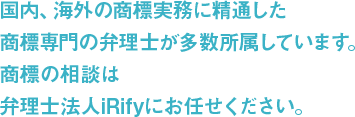 国内、海外の商標実務に精通した商標専門の弁理士が多数所属しています。商標の相談は弁理士法人iRifyにお任せください。